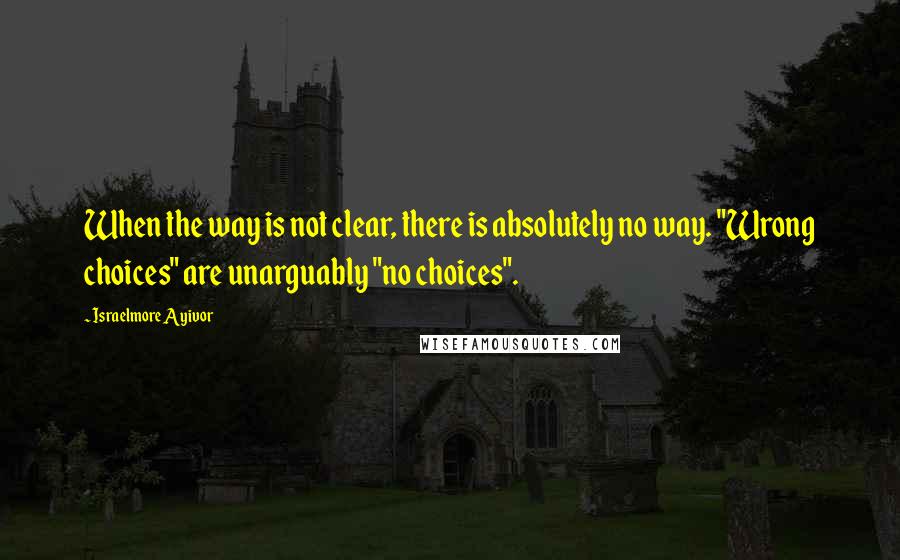 Israelmore Ayivor Quotes: When the way is not clear, there is absolutely no way. "Wrong choices" are unarguably "no choices".