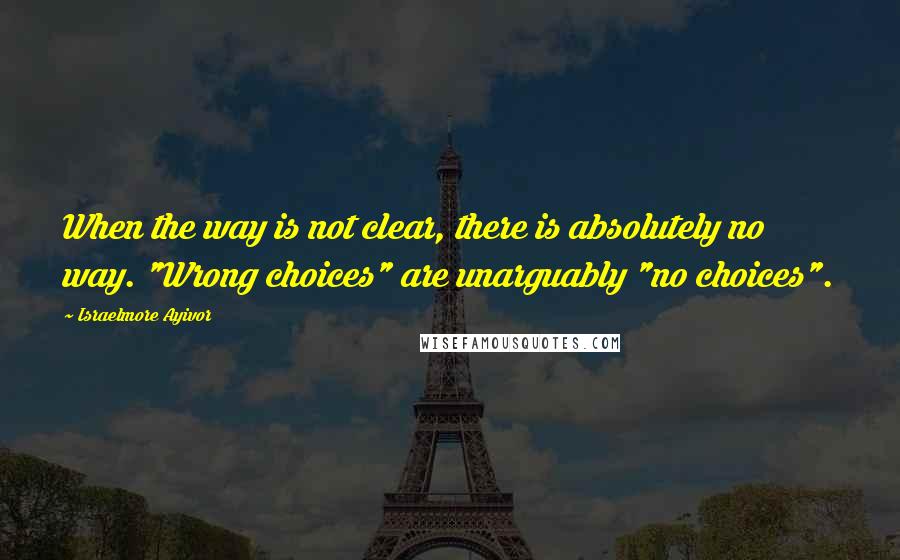 Israelmore Ayivor Quotes: When the way is not clear, there is absolutely no way. "Wrong choices" are unarguably "no choices".