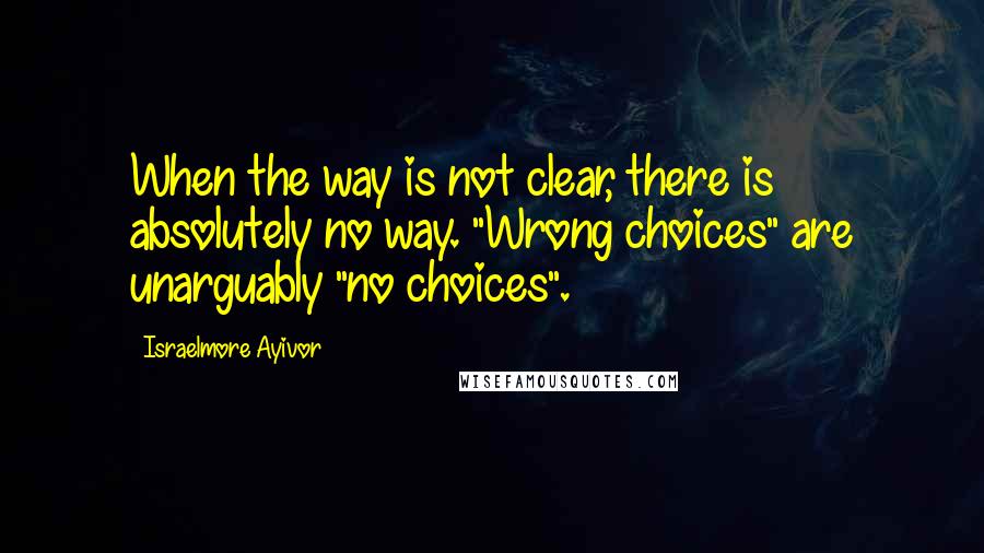 Israelmore Ayivor Quotes: When the way is not clear, there is absolutely no way. "Wrong choices" are unarguably "no choices".