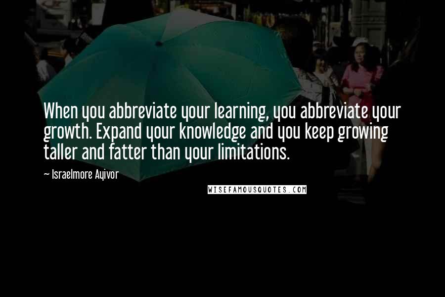 Israelmore Ayivor Quotes: When you abbreviate your learning, you abbreviate your growth. Expand your knowledge and you keep growing taller and fatter than your limitations.