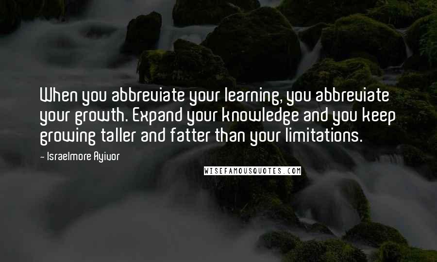 Israelmore Ayivor Quotes: When you abbreviate your learning, you abbreviate your growth. Expand your knowledge and you keep growing taller and fatter than your limitations.