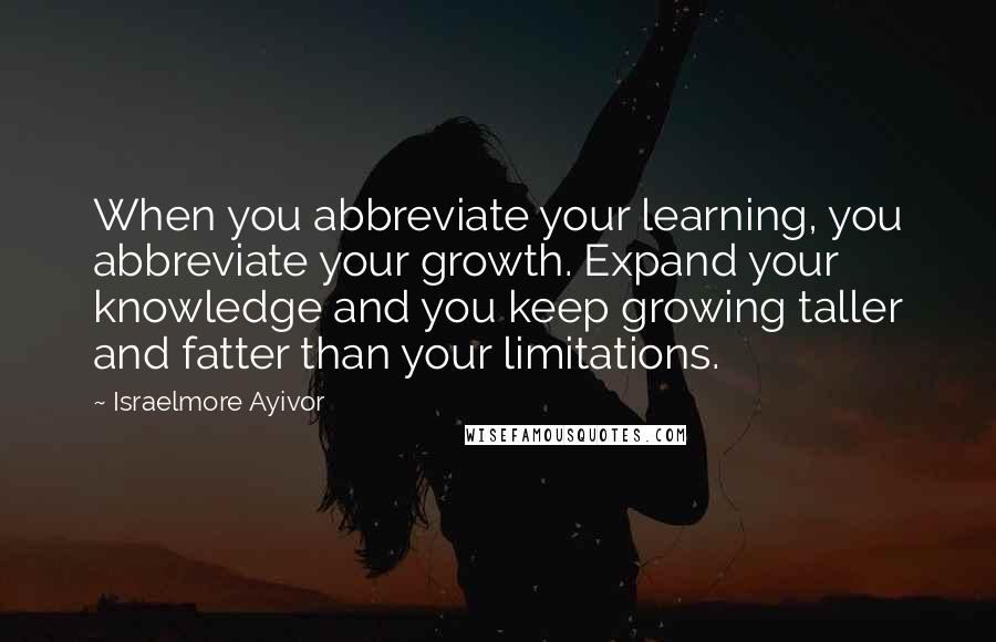 Israelmore Ayivor Quotes: When you abbreviate your learning, you abbreviate your growth. Expand your knowledge and you keep growing taller and fatter than your limitations.