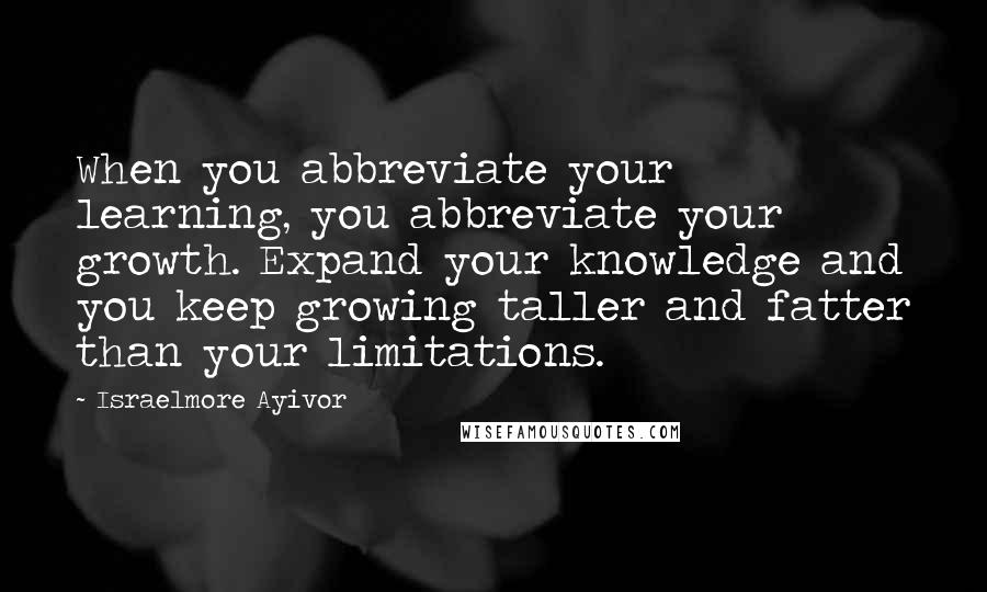 Israelmore Ayivor Quotes: When you abbreviate your learning, you abbreviate your growth. Expand your knowledge and you keep growing taller and fatter than your limitations.