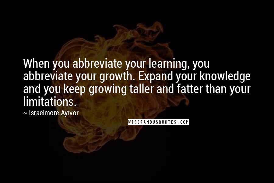 Israelmore Ayivor Quotes: When you abbreviate your learning, you abbreviate your growth. Expand your knowledge and you keep growing taller and fatter than your limitations.