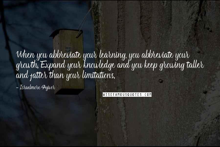 Israelmore Ayivor Quotes: When you abbreviate your learning, you abbreviate your growth. Expand your knowledge and you keep growing taller and fatter than your limitations.