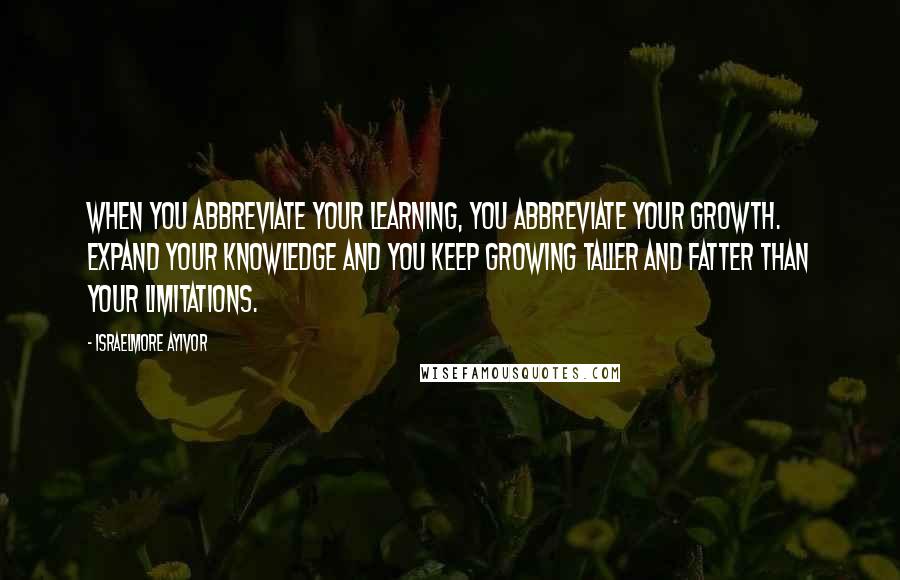 Israelmore Ayivor Quotes: When you abbreviate your learning, you abbreviate your growth. Expand your knowledge and you keep growing taller and fatter than your limitations.
