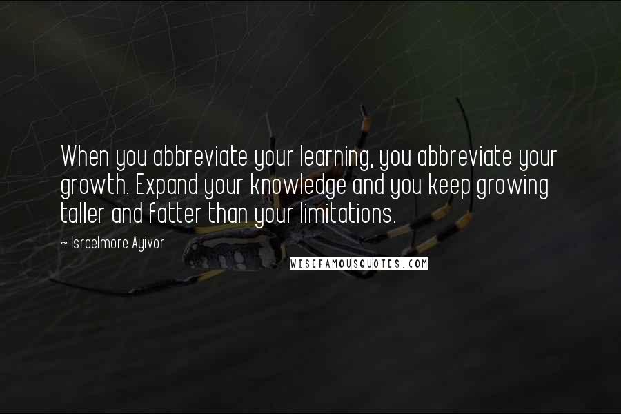 Israelmore Ayivor Quotes: When you abbreviate your learning, you abbreviate your growth. Expand your knowledge and you keep growing taller and fatter than your limitations.