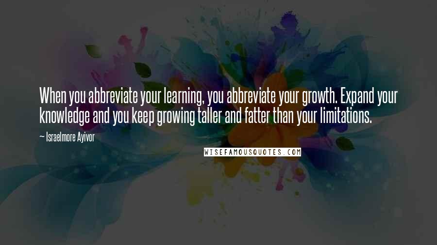 Israelmore Ayivor Quotes: When you abbreviate your learning, you abbreviate your growth. Expand your knowledge and you keep growing taller and fatter than your limitations.