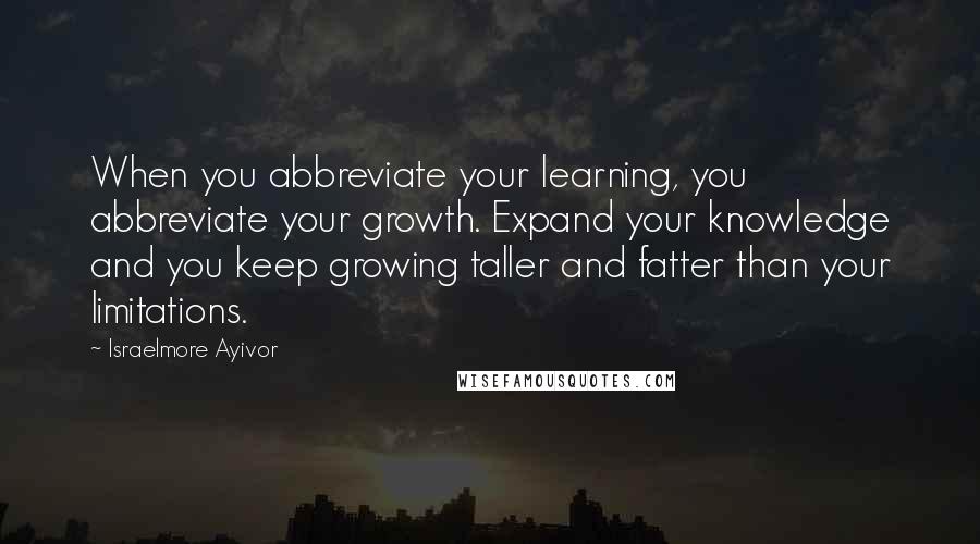 Israelmore Ayivor Quotes: When you abbreviate your learning, you abbreviate your growth. Expand your knowledge and you keep growing taller and fatter than your limitations.