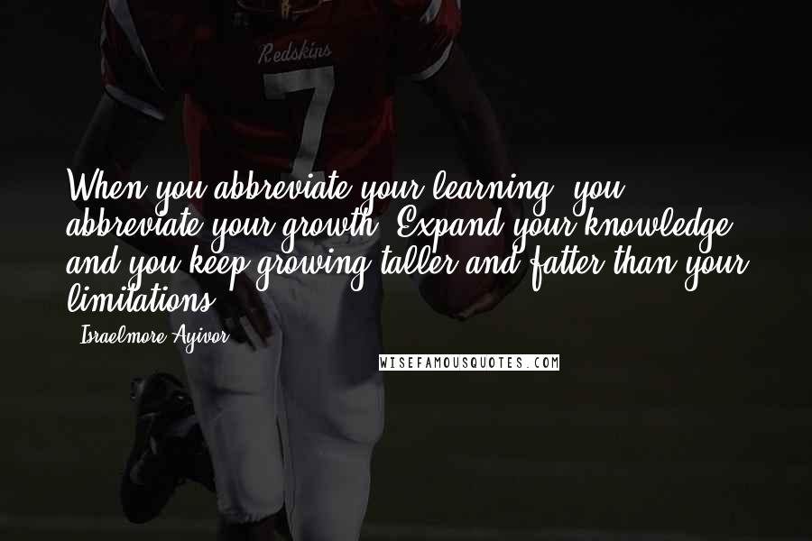 Israelmore Ayivor Quotes: When you abbreviate your learning, you abbreviate your growth. Expand your knowledge and you keep growing taller and fatter than your limitations.