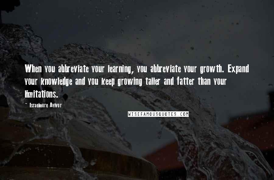 Israelmore Ayivor Quotes: When you abbreviate your learning, you abbreviate your growth. Expand your knowledge and you keep growing taller and fatter than your limitations.
