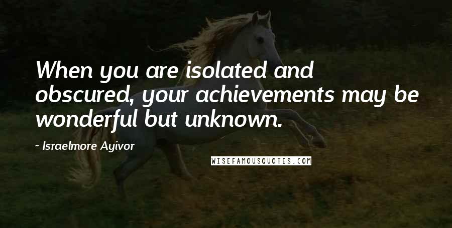 Israelmore Ayivor Quotes: When you are isolated and obscured, your achievements may be wonderful but unknown.