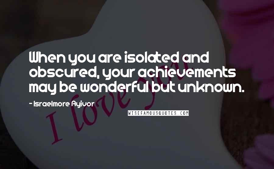 Israelmore Ayivor Quotes: When you are isolated and obscured, your achievements may be wonderful but unknown.