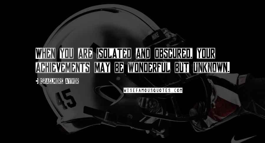 Israelmore Ayivor Quotes: When you are isolated and obscured, your achievements may be wonderful but unknown.