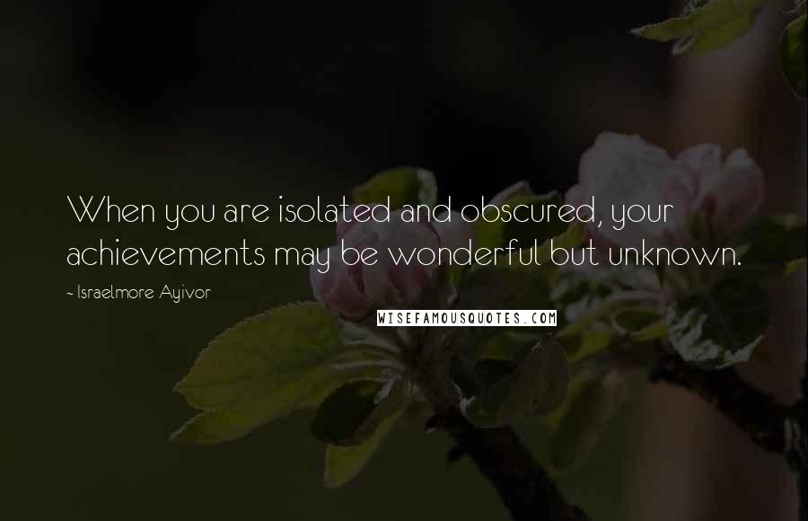 Israelmore Ayivor Quotes: When you are isolated and obscured, your achievements may be wonderful but unknown.