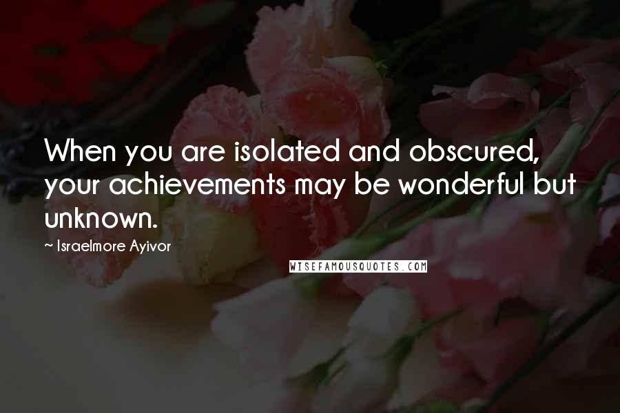 Israelmore Ayivor Quotes: When you are isolated and obscured, your achievements may be wonderful but unknown.