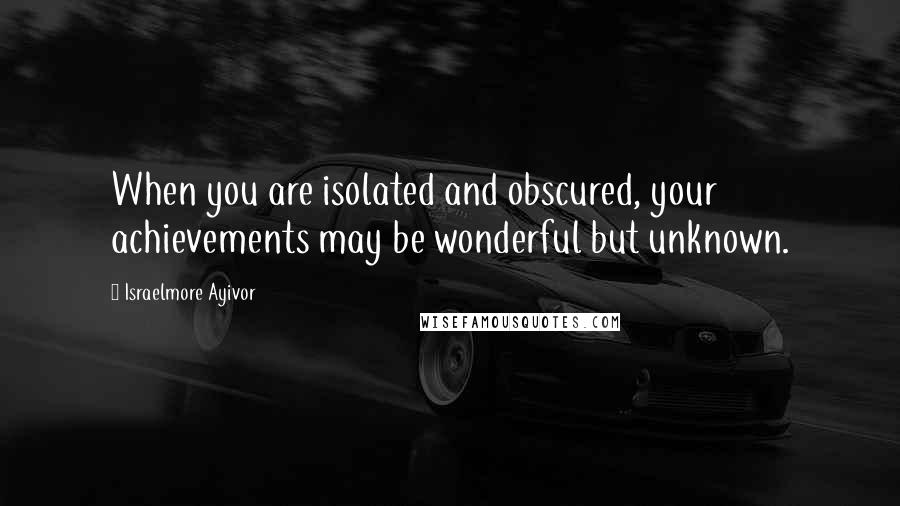 Israelmore Ayivor Quotes: When you are isolated and obscured, your achievements may be wonderful but unknown.