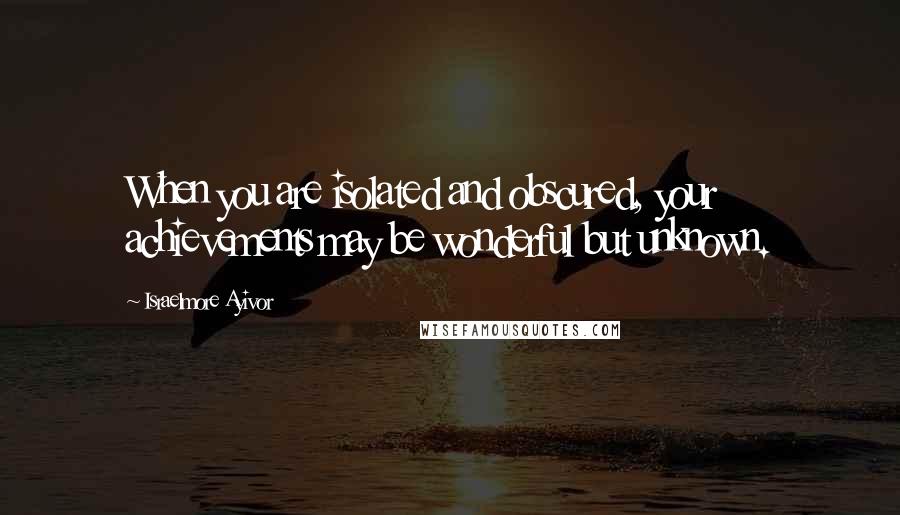 Israelmore Ayivor Quotes: When you are isolated and obscured, your achievements may be wonderful but unknown.