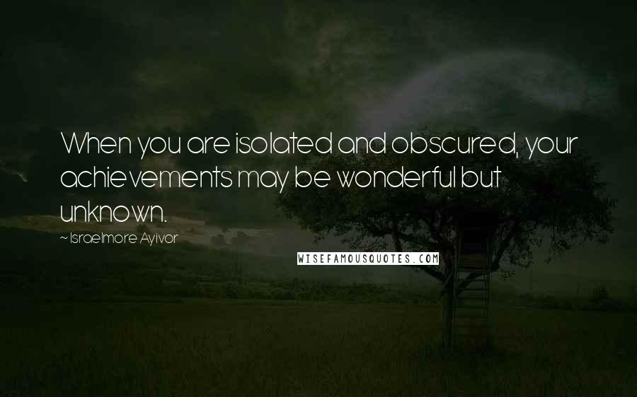 Israelmore Ayivor Quotes: When you are isolated and obscured, your achievements may be wonderful but unknown.