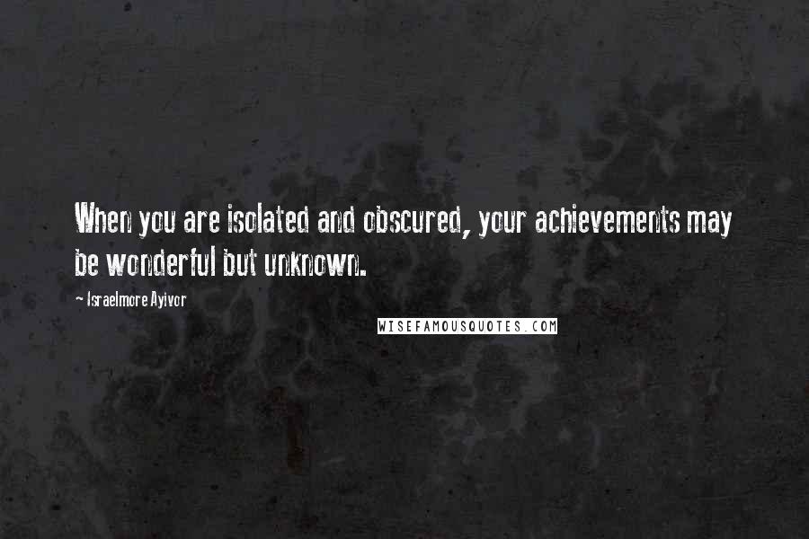 Israelmore Ayivor Quotes: When you are isolated and obscured, your achievements may be wonderful but unknown.