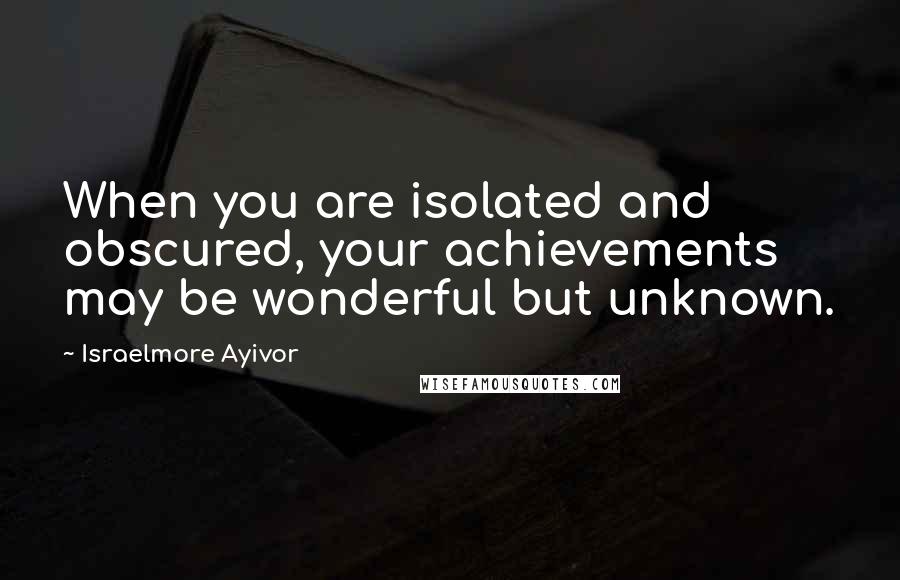 Israelmore Ayivor Quotes: When you are isolated and obscured, your achievements may be wonderful but unknown.