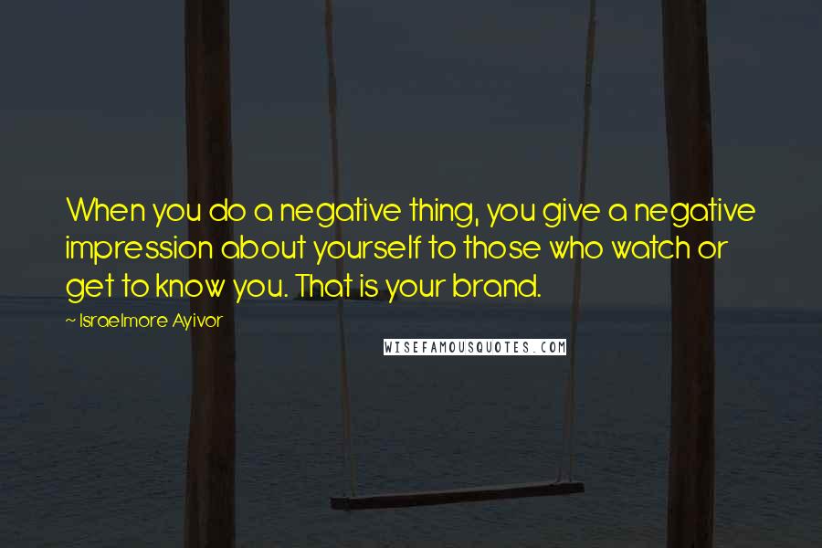 Israelmore Ayivor Quotes: When you do a negative thing, you give a negative impression about yourself to those who watch or get to know you. That is your brand.