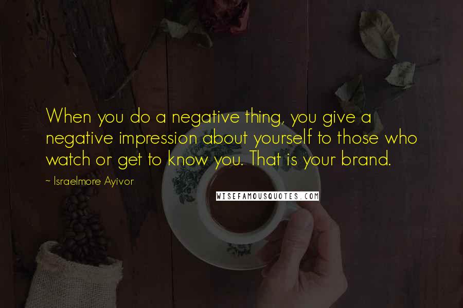 Israelmore Ayivor Quotes: When you do a negative thing, you give a negative impression about yourself to those who watch or get to know you. That is your brand.