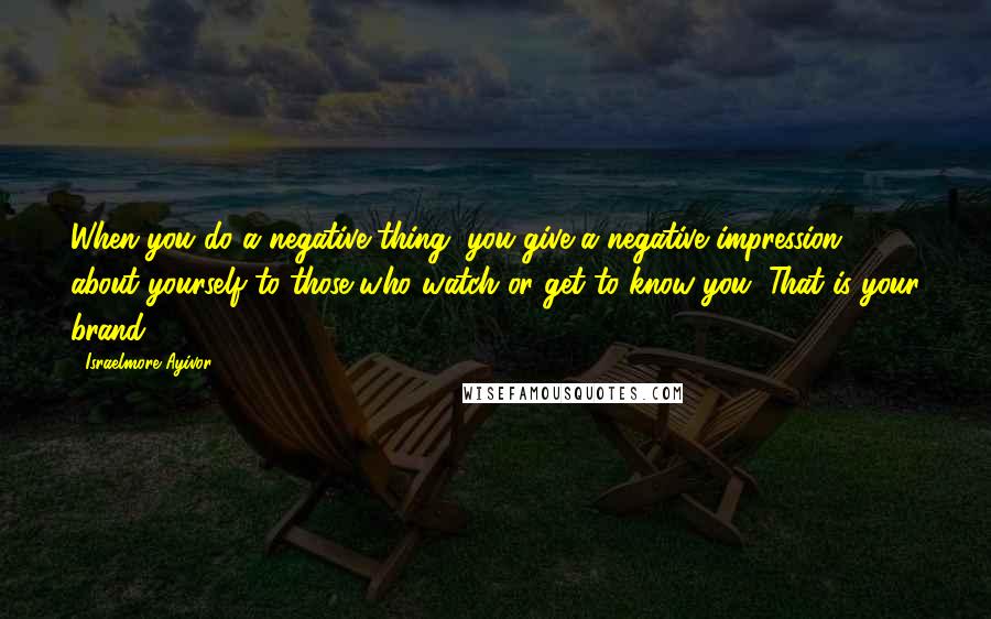 Israelmore Ayivor Quotes: When you do a negative thing, you give a negative impression about yourself to those who watch or get to know you. That is your brand.