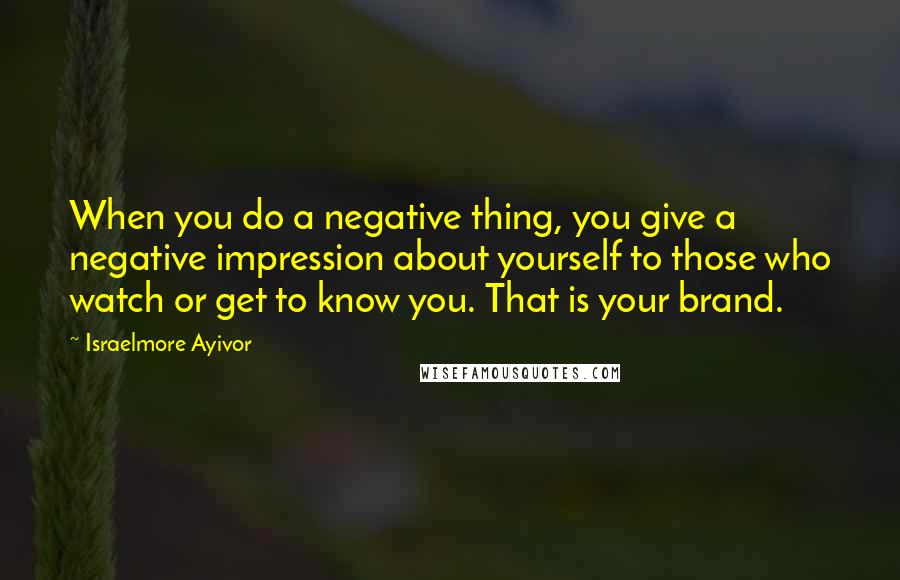 Israelmore Ayivor Quotes: When you do a negative thing, you give a negative impression about yourself to those who watch or get to know you. That is your brand.