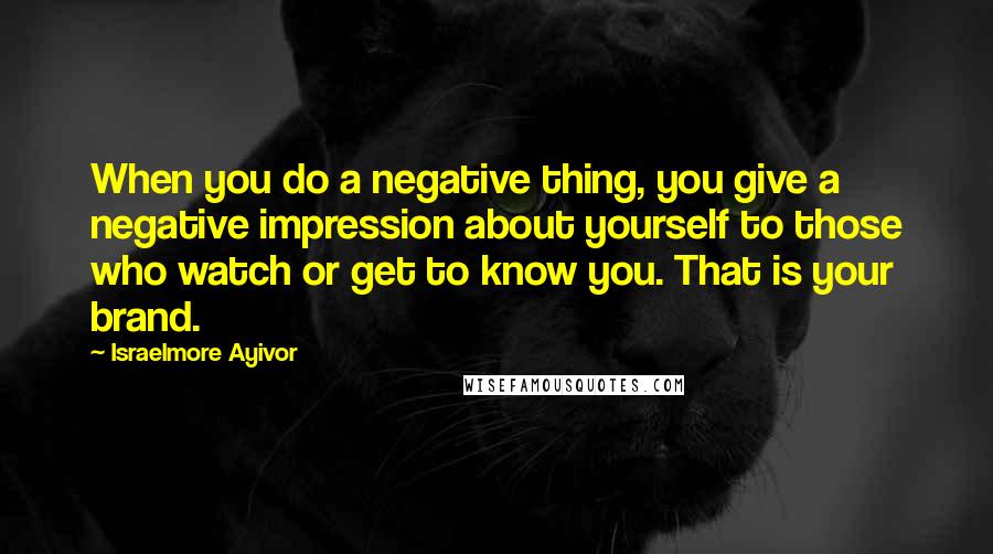 Israelmore Ayivor Quotes: When you do a negative thing, you give a negative impression about yourself to those who watch or get to know you. That is your brand.