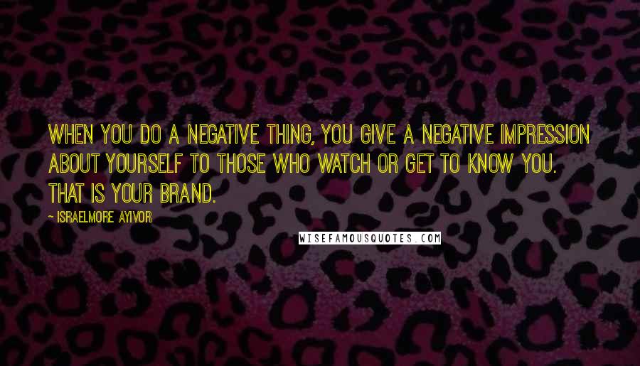 Israelmore Ayivor Quotes: When you do a negative thing, you give a negative impression about yourself to those who watch or get to know you. That is your brand.