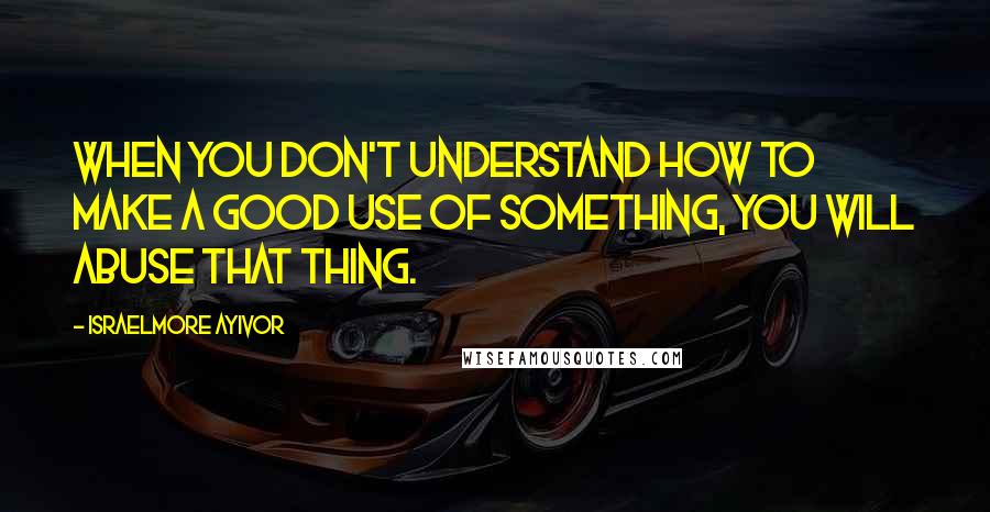 Israelmore Ayivor Quotes: When you don't understand how to make a good use of something, you will abuse that thing.