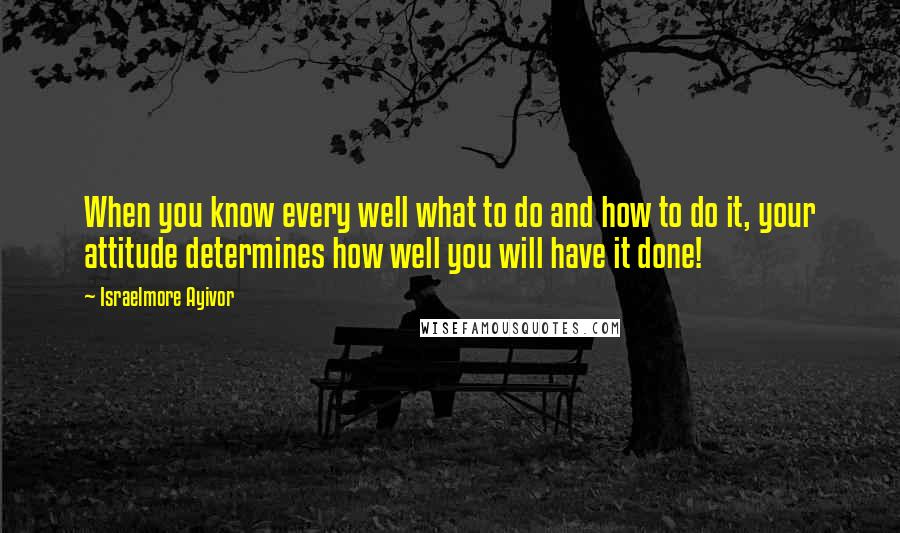 Israelmore Ayivor Quotes: When you know every well what to do and how to do it, your attitude determines how well you will have it done!