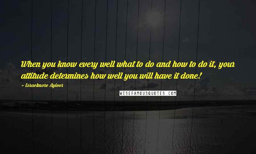 Israelmore Ayivor Quotes: When you know every well what to do and how to do it, your attitude determines how well you will have it done!