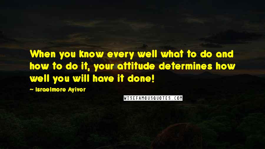 Israelmore Ayivor Quotes: When you know every well what to do and how to do it, your attitude determines how well you will have it done!