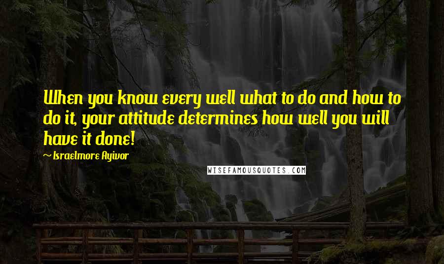 Israelmore Ayivor Quotes: When you know every well what to do and how to do it, your attitude determines how well you will have it done!