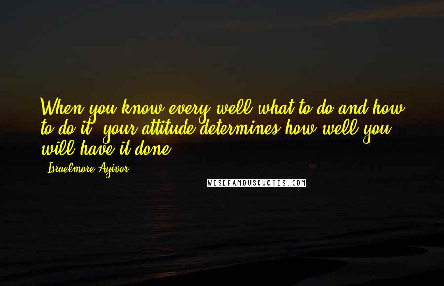 Israelmore Ayivor Quotes: When you know every well what to do and how to do it, your attitude determines how well you will have it done!