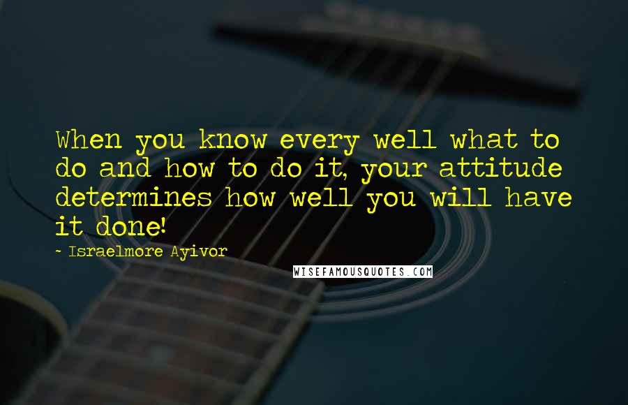 Israelmore Ayivor Quotes: When you know every well what to do and how to do it, your attitude determines how well you will have it done!