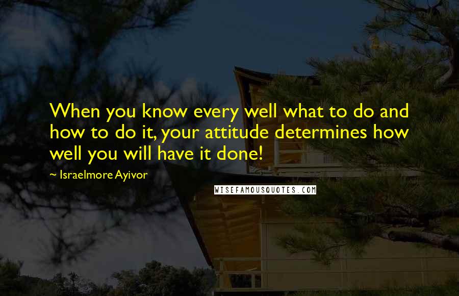 Israelmore Ayivor Quotes: When you know every well what to do and how to do it, your attitude determines how well you will have it done!