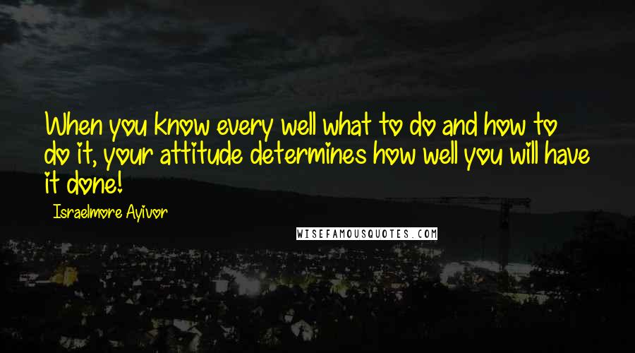 Israelmore Ayivor Quotes: When you know every well what to do and how to do it, your attitude determines how well you will have it done!