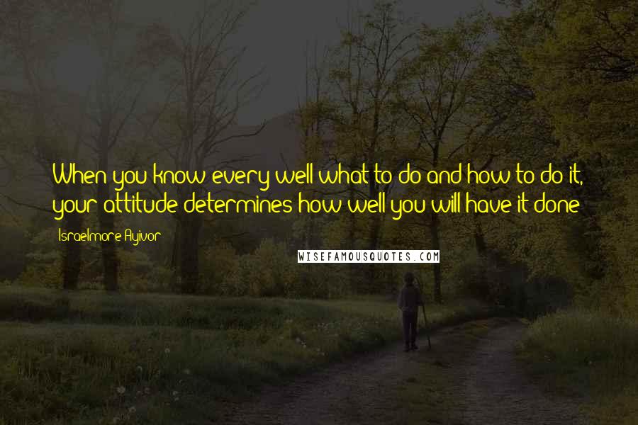 Israelmore Ayivor Quotes: When you know every well what to do and how to do it, your attitude determines how well you will have it done!