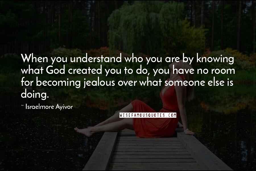 Israelmore Ayivor Quotes: When you understand who you are by knowing what God created you to do, you have no room for becoming jealous over what someone else is doing.