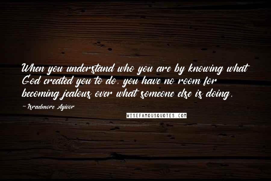 Israelmore Ayivor Quotes: When you understand who you are by knowing what God created you to do, you have no room for becoming jealous over what someone else is doing.