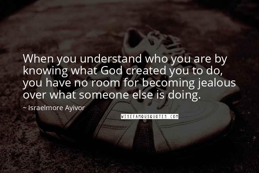 Israelmore Ayivor Quotes: When you understand who you are by knowing what God created you to do, you have no room for becoming jealous over what someone else is doing.