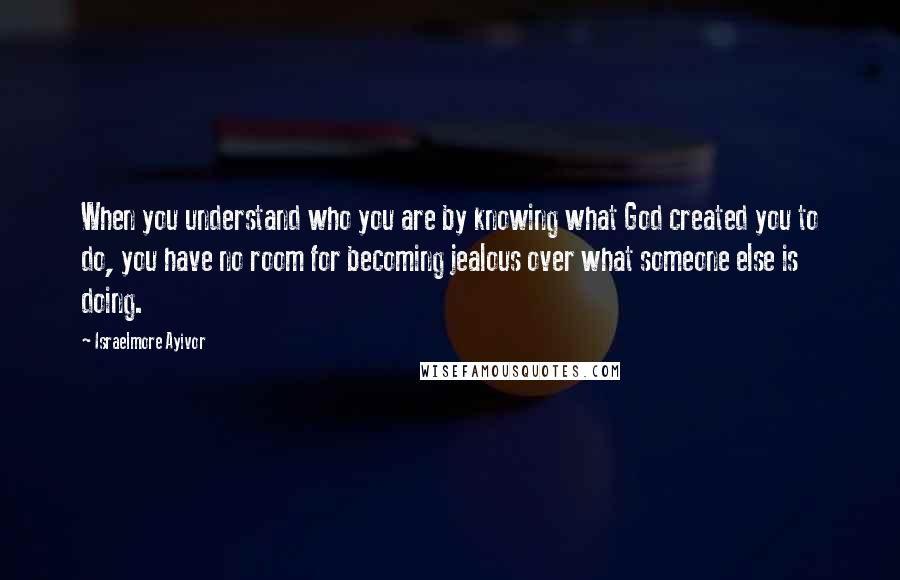 Israelmore Ayivor Quotes: When you understand who you are by knowing what God created you to do, you have no room for becoming jealous over what someone else is doing.