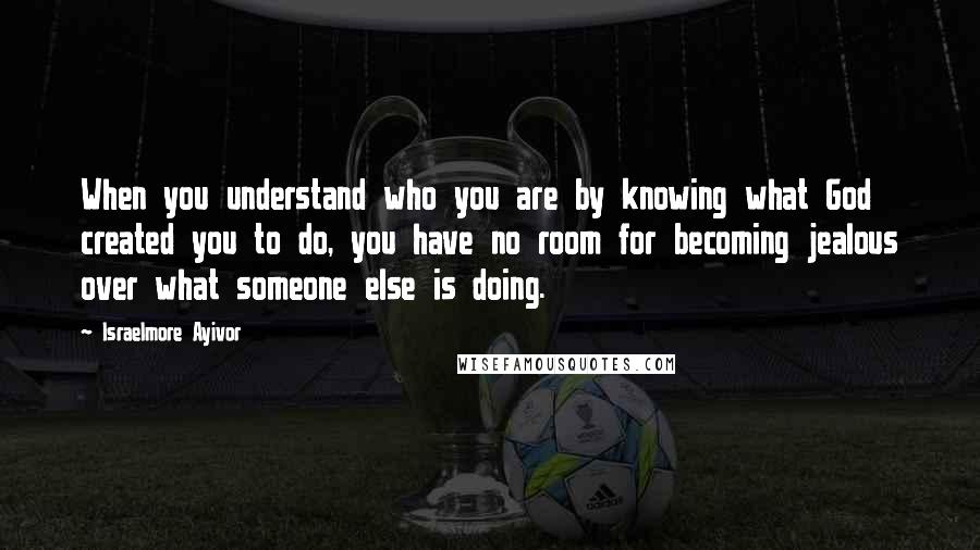 Israelmore Ayivor Quotes: When you understand who you are by knowing what God created you to do, you have no room for becoming jealous over what someone else is doing.