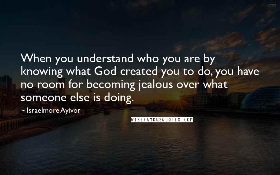 Israelmore Ayivor Quotes: When you understand who you are by knowing what God created you to do, you have no room for becoming jealous over what someone else is doing.