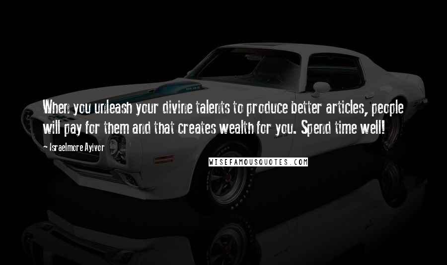 Israelmore Ayivor Quotes: When you unleash your divine talents to produce better articles, people will pay for them and that creates wealth for you. Spend time well!