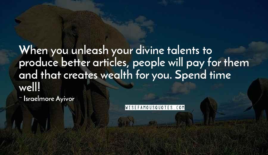 Israelmore Ayivor Quotes: When you unleash your divine talents to produce better articles, people will pay for them and that creates wealth for you. Spend time well!