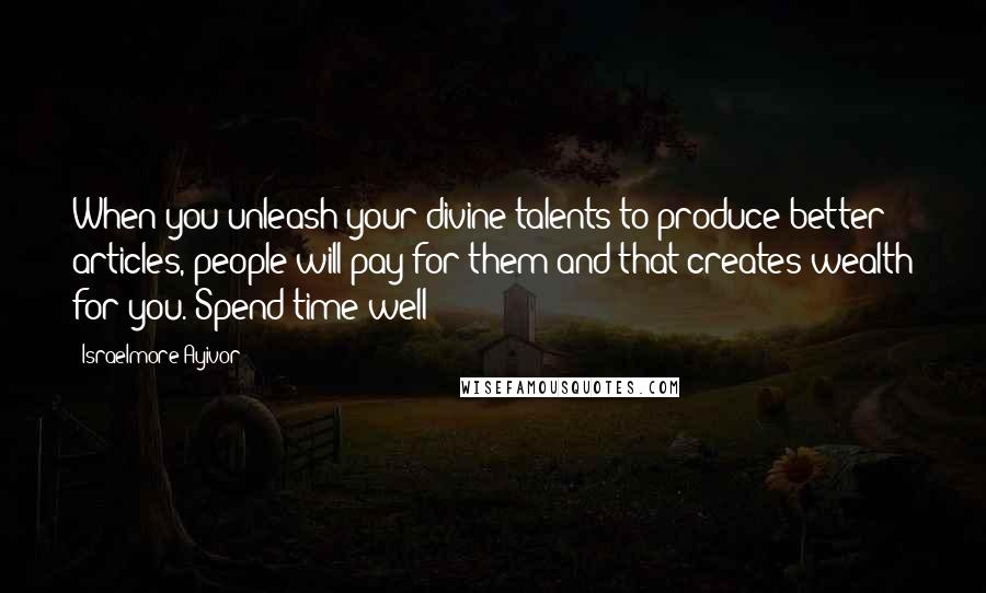 Israelmore Ayivor Quotes: When you unleash your divine talents to produce better articles, people will pay for them and that creates wealth for you. Spend time well!